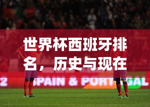 世界杯西班牙排名，历史与现在的荣耀传奇时刻