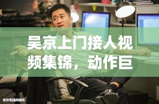 吴京上门接人视频集锦，动作巨星的亲民魅力瞬间曝光