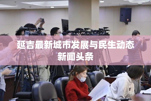 延吉最新城市发展与民生动态新闻头条